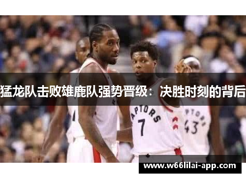 猛龙队击败雄鹿队强势晋级：决胜时刻的背后