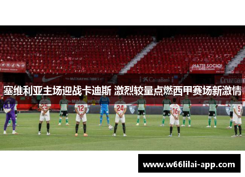 塞维利亚主场迎战卡迪斯 激烈较量点燃西甲赛场新激情
