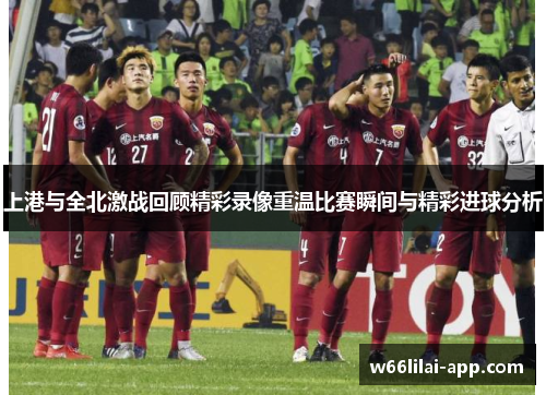 上港与全北激战回顾精彩录像重温比赛瞬间与精彩进球分析