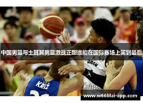 中国男篮与土耳其男篮激战正酣谁能在国际赛场上笑到最后